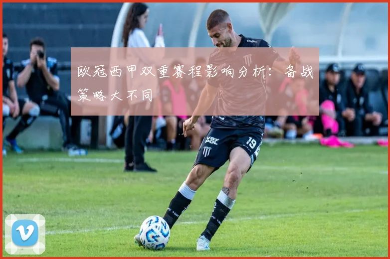 欧冠西甲双重赛程影响分析：备战策略大不同