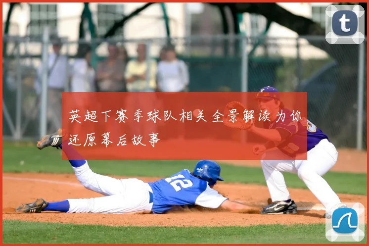 英超下赛季球队相关全景解读为你还原幕后故事