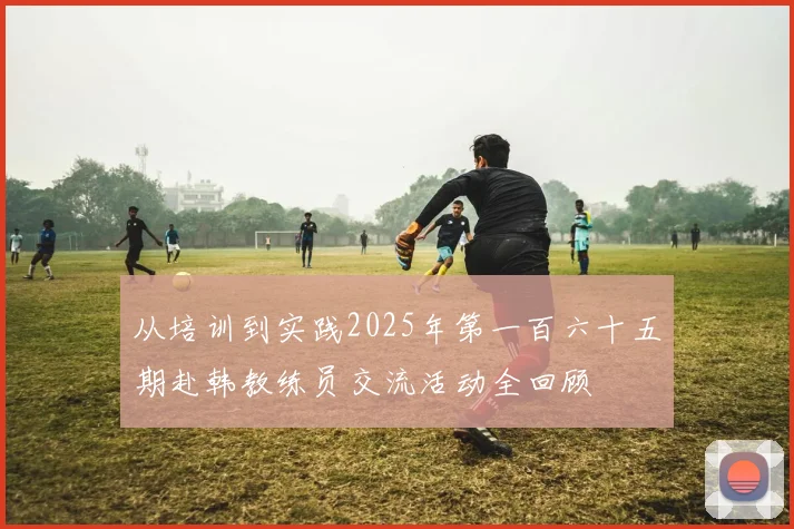 从培训到实践2025年第一百六十五期赴韩教练员交流活动全回顾