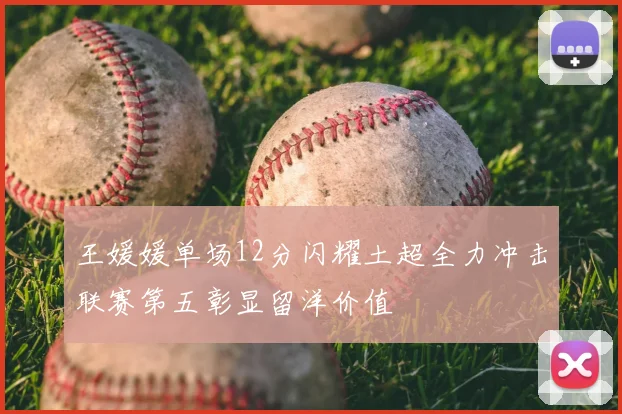 王媛媛单场12分闪耀土超全力冲击联赛第五彰显留洋价值