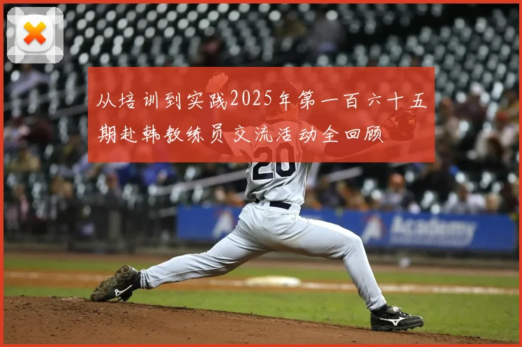 从培训到实践2025年第一百六十五期赴韩教练员交流活动全回顾