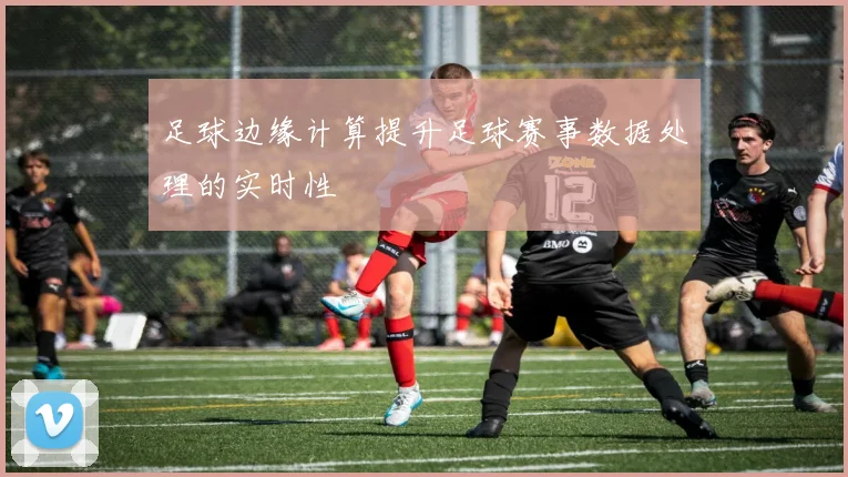 足球边缘计算提升足球赛事数据处理的实时性
