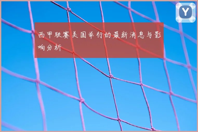 西甲联赛美国举行的最新消息与影响分析